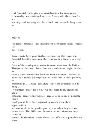 real financial value given as consideration for an ongoing
relationship and continued service. As a result, these benefits
are
not only real and tangible, but also do not resemble lump-sum
or
page 42
incidental payments that independent contractors might receive
for
their work.
Some courts have gone further, recognizing that even non-
financial benefits can cause the remuneration factors to weigh
in
favor of the employment status in some situations. In Rafi v.
Thompson, the court found that some volunteers might be able
to
show a direct connection between their volunteer service and
access to specific job opportunities such that “a clear pathway
to
employment . . . might constitute sufficient compensation to
bring . .
. volunteers under Title VII.” On the other hand, arguments
about
enhanced career opportunities, access to training, or possible
future
employment have been rejected by courts when these
opportunities
are accessible to the public generally or when they are too
speculative. The difference between the two situations may
relate to
control. In situations where there is a sufficiently probable and
clear
 