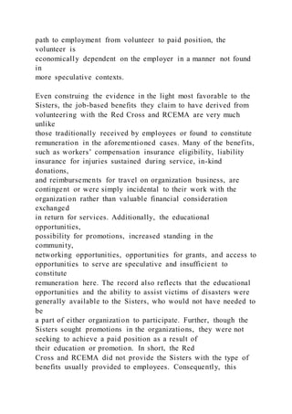 path to employment from volunteer to paid position, the
volunteer is
economically dependent on the employer in a manner not found
in
more speculative contexts.
Even construing the evidence in the light most favorable to the
Sisters, the job-based benefits they claim to have derived from
volunteering with the Red Cross and RCEMA are very much
unlike
those traditionally received by employees or found to constitute
remuneration in the aforementioned cases. Many of the benefits,
such as workers’ compensation insurance eligibility, liability
insurance for injuries sustained during service, in-kind
donations,
and reimbursements for travel on organization business, are
contingent or were simply incidental to their work with the
organization rather than valuable financial consideration
exchanged
in return for services. Additionally, the educational
opportunities,
possibility for promotions, increased standing in the
community,
networking opportunities, opportunities for grants, and access to
opportunities to serve are speculative and insufficient to
constitute
remuneration here. The record also reflects that the educational
opportunities and the ability to assist victims of disasters were
generally available to the Sisters, who would not have needed to
be
a part of either organization to participate. Further, though the
Sisters sought promotions in the organizations, they were not
seeking to achieve a paid position as a result of
their education or promotion. In short, the Red
Cross and RCEMA did not provide the Sisters with the type of
benefits usually provided to employees. Consequently, this
 