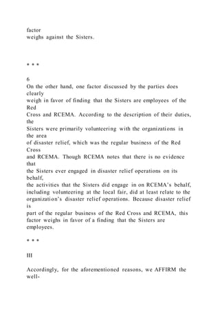 factor
weighs against the Sisters.
* * *
6
On the other hand, one factor discussed by the parties does
clearly
weigh in favor of finding that the Sisters are employees of the
Red
Cross and RCEMA. According to the description of their duties,
the
Sisters were primarily volunteering with the organizations in
the area
of disaster relief, which was the regular business of the Red
Cross
and RCEMA. Though RCEMA notes that there is no evidence
that
the Sisters ever engaged in disaster relief operations on its
behalf,
the activities that the Sisters did engage in on RCEMA’s behalf,
including volunteering at the local fair, did at least relate to the
organization’s disaster relief operations. Because disaster relief
is
part of the regular business of the Red Cross and RCEMA, this
factor weighs in favor of a finding that the Sisters are
employees.
* * *
III
Accordingly, for the aforementioned reasons, we AFFIRM the
well-
 