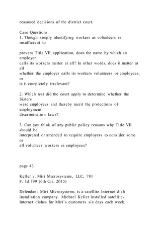 reasoned decisions of the district court.
Case Questions
1. Though simply identifying workers as volunteers is
insufficient to
prevent Title VII application, does the name by which an
employer
calls its workers matter at all? In other words, does it matter at
all
whether the employer calls its workers volunteers or employees,
or
is it completely irrelevant?
2. Which test did the court apply to determine whether the
Sisters
were employees and thereby merit the protections of
employment
discrimination laws?
3. Can you think of any public policy reasons why Title VII
should be
interpreted or amended to require employers to consider some
or
all volunteer workers as employees?
page 43
Keller v. Miri Microsystems, LLC, 781
F. 3d 799 (6th Cir. 2015)
Defendant Miri Microsystems is a satellite-Internet-dish
installation company. Michael Keller installed satellite-
Internet dishes for Miri’s customers six days each week.
 