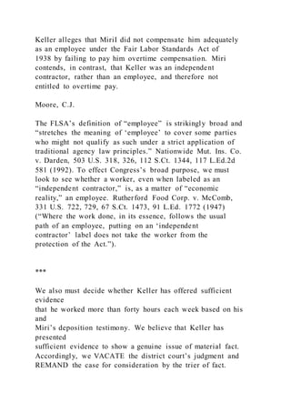 Keller alleges that MiriI did not compensate him adequately
as an employee under the Fair Labor Standards Act of
1938 by failing to pay him overtime compensation. Miri
contends, in contrast, that Keller was an independent
contractor, rather than an employee, and therefore not
entitled to overtime pay.
Moore, C.J.
The FLSA’s definition of “employee” is strikingly broad and
“stretches the meaning of ‘employee’ to cover some parties
who might not qualify as such under a strict application of
traditional agency law principles.” Nationwide Mut. Ins. Co.
v. Darden, 503 U.S. 318, 326, 112 S.Ct. 1344, 117 L.Ed.2d
581 (1992). To effect Congress’s broad purpose, we must
look to see whether a worker, even when labeled as an
“independent contractor,” is, as a matter of “economic
reality,” an employee. Rutherford Food Corp. v. McComb,
331 U.S. 722, 729, 67 S.Ct. 1473, 91 L.Ed. 1772 (1947)
(“Where the work done, in its essence, follows the usual
path of an employee, putting on an ‘independent
contractor’ label does not take the worker from the
protection of the Act.”).
***
We also must decide whether Keller has offered sufficient
evidence
that he worked more than forty hours each week based on his
and
Miri’s deposition testimony. We believe that Keller has
presented
sufficient evidence to show a genuine issue of material fact.
Accordingly, we VACATE the district court’s judgment and
REMAND the case for consideration by the trier of fact.
 