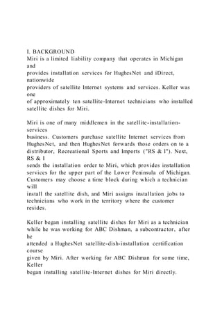 I. BACKGROUND
Miri is a limited liability company that operates in Michigan
and
provides installation services for HughesNet and iDirect,
nationwide
providers of satellite Internet systems and services. Keller was
one
of approximately ten satellite-Internet technicians who installed
satellite dishes for Miri.
Miri is one of many middlemen in the satellite-installation-
services
business. Customers purchase satellite Internet services from
HughesNet, and then HughesNet forwards those orders on to a
distributor, Recreational Sports and Imports ("RS & I"). Next,
RS & I
sends the installation order to Miri, which provides installation
services for the upper part of the Lower Peninsula of Michigan.
Customers may choose a time block during which a technician
will
install the satellite dish, and Miri assigns installation jobs to
technicians who work in the territory where the customer
resides.
Keller began installing satellite dishes for Miri as a technician
while he was working for ABC Dishman, a subcontractor, after
he
attended a HughesNet satellite-dish-installation certification
course
given by Miri. After working for ABC Dishman for some time,
Keller
began installing satellite-Internet dishes for Miri directly.
 