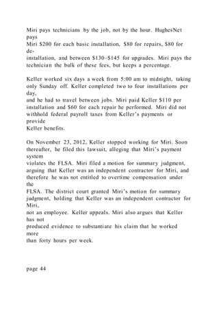 Miri pays technicians by the job, not by the hour. HughesNet
pays
Miri $200 for each basic installation, $80 for repairs, $80 for
de-
installation, and between $130–$145 for upgrades. Miri pays the
technician the bulk of these fees, but keeps a percentage.
Keller worked six days a week from 5:00 am to midnight, taking
only Sunday off. Keller completed two to four installations per
day,
and he had to travel between jobs. Miri paid Keller $110 per
installation and $60 for each repair he performed. Miri did not
withhold federal payroll taxes from Keller’s payments or
provide
Keller benefits.
On November 23, 2012, Keller stopped working for Miri. Soon
thereafter, he filed this lawsuit, alleging that Miri’s payment
system
violates the FLSA. Miri filed a motion for summary judgment,
arguing that Keller was an independent contractor for Miri, and
therefore he was not entitled to overtime compensation under
the
FLSA. The district court granted Miri’s motion for summary
judgment, holding that Keller was an independent contractor for
Miri,
not an employee. Keller appeals. Miri also argues that Keller
has not
produced evidence to substantiate his claim that he worked
more
than forty hours per week.
page 44
 