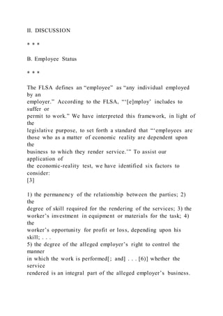 II. DISCUSSION
* * *
B. Employee Status
* * *
The FLSA defines an “employee” as “any individual employed
by an
employer.” According to the FLSA, “‘[e]mploy’ includes to
suffer or
permit to work.” We have interpreted this framework, in light of
the
legislative purpose, to set forth a standard that “‘employees are
those who as a matter of economic reality are dependent upon
the
business to which they render service.’” To assist our
application of
the economic-reality test, we have identified six factors to
consider:
[3]
1) the permanency of the relationship between the parties; 2)
the
degree of skill required for the rendering of the services; 3) the
worker’s investment in equipment or materials for the task; 4)
the
worker’s opportunity for profit or loss, depending upon his
skill; . . .
5) the degree of the alleged employer’s right to control the
manner
in which the work is performed[; and] . . . [6)] whether the
service
rendered is an integral part of the alleged employer’s business.
 