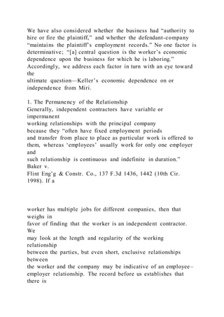 We have also considered whether the business had “authority to
hire or fire the plaintiff,” and whether the defendant-company
“maintains the plaintiff’s employment records.” No one factor is
determinative; “[a] central question is the worker’s economic
dependence upon the business for which he is laboring.”
Accordingly, we address each factor in turn with an eye toward
the
ultimate question—Keller’s economic dependence on or
independence from Miri.
1. The Permanency of the Relationship
Generally, independent contractors have variable or
impermanent
working relationships with the principal company
because they “often have fixed employment periods
and transfer from place to place as particular work is offered to
them, whereas ‘employees’ usually work for only one employer
and
such relationship is continuous and indefinite in duration.”
Baker v.
Flint Eng’g & Constr. Co., 137 F.3d 1436, 1442 (10th Cir.
1998). If a
worker has multiple jobs for different companies, then that
weighs in
favor of finding that the worker is an independent contractor.
We
may look at the length and regularity of the working
relationship
between the parties, but even short, exclusive relationships
between
the worker and the company may be indicative of an employee–
employer relationship. The record before us establishes that
there is
 
