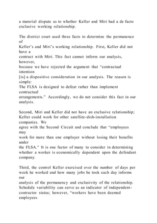 a material dispute as to whether Keller and Miri had a de facto
exclusive working relationship.
The district court used three facts to determine the permanence
of
Keller’s and Miri’s working relationship. First, Keller did not
have a
contract with Miri. This fact cannot inform our analysis,
however,
because we have rejected the argument that “contractual
intention
[is] a dispositive consideration in our analysis. The reason is
simple:
The FLSA is designed to defeat rather than implement
contractual
arrangements.” Accordingly, we do not consider this fact in our
analysis.
Second, Miri and Keller did not have an exclusive relationship;
Keller could work for other satellite-dish-installation
companies. We
agree with the Second Circuit and conclude that “employees
may
work for more than one employer without losing their benefits
under
the FLSA.” It is one factor of many to consider in determining
whether a worker is economically dependent upon the defendant
company.
Third, the control Keller exercised over the number of days per
week he worked and how many jobs he took each day informs
our
analysis of the permanency and exclusivity of the relationship.
Schedule variability can serve as an indicator of independent-
contractor status; however, “workers have been deemed
employees
 