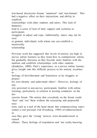 text-based discussion forums ‘unnatural’ and ‘non-human’. This
had a negative effect on their interactions and ability to
establish
relationships with other students and tutors. This lack of
humanity
lead to a sense of lack of tutor support and isolation as
participants
struggled to adjust and cope. Additionally, tutors may not be
seen
as genuine individuals with whom one can establish a
trustworthy
relationship.
Previous work has suggested that levels of anxiety are high in
novice online learners as they learn how to communicate online,
but gradually decrease as they become more familiar with the
medium and establish relationships with other students
(Zembylas, 2008). Paul’s experience, as a novice online learner,
gives insight into this difficult process as his anxiety escalates
to
feelings of bewilderment and frustration as he struggles to
project
his own identity and understand others’. However, feelings of
anx-
iety persisted in non-novice participants familiar with online
learning, particularly in relation to posting comments on the
dis-
cussion forum. The notion that everybody on the forum could
‘hear’ and ‘see’ them without the reassuring and purposeful
reac-
tions such as a nod of the head meant that communicating repre-
sented a real personal risk (Feenberg, 1989) of embarrassment
in
case they gave the ‘wrong’ answer, were misunderstood or
caused
offence. These feelings of trepidation and ‘not really knowing
 
