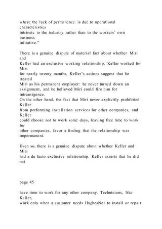 where the lack of permanence is due to operational
characteristics
intrinsic to the industry rather than to the workers’ own
business
initiative.”
There is a genuine dispute of material fact about whether Miri
and
Keller had an exclusive working relationship. Keller worked for
Miri
for nearly twenty months. Keller’s actions suggest that he
treated
Miri as his permanent employer: he never turned down an
assignment, and he believed Miri could fire him for
intransigence.
On the other hand, the fact that Miri never explicitly prohibited
Keller
from performing installation services for other companies, and
Keller
could choose not to work some days, leaving free time to work
for
other companies, favor a finding that the relationship was
impermanent.
Even so, there is a genuine dispute about whether Keller and
Miri
had a de facto exclusive relationship. Keller asserts that he did
not
page 45
have time to work for any other company. Technicians, like
Keller,
work only when a customer needs HughesNet to install or repair
 
