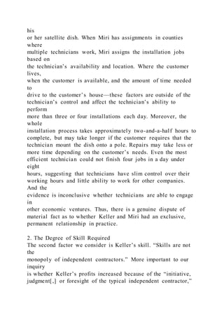 his
or her satellite dish. When Miri has assignments in counties
where
multiple technicians work, Miri assigns the installation jobs
based on
the technician’s availability and location. Where the customer
lives,
when the customer is available, and the amount of time needed
to
drive to the customer’s house—these factors are outside of the
technician’s control and affect the technician’s ability to
perform
more than three or four installations each day. Moreover, the
whole
installation process takes approximately two-and-a-half hours to
complete, but may take longer if the customer requires that the
technician mount the dish onto a pole. Repairs may take less or
more time depending on the customer’s needs. Even the most
efficient technician could not finish four jobs in a day under
eight
hours, suggesting that technicians have slim control over their
working hours and little ability to work for other companies.
And the
evidence is inconclusive whether technicians are able to engage
in
other economic ventures. Thus, there is a genuine dispute of
material fact as to whether Keller and Miri had an exclusive,
permanent relationship in practice.
2. The Degree of Skill Required
The second factor we consider is Keller’s skill. “Skills are not
the
monopoly of independent contractors.” More important to our
inquiry
is whether Keller’s profits increased because of the “initiative,
judgment[,] or foresight of the typical independent contractor,”
 