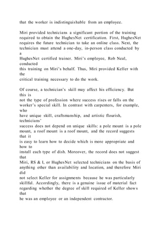 that the worker is indistinguishable from an employee.
Miri provided technicians a significant portion of the training
required to obtain the HughesNet certification. First, HughesNet
requires the future technician to take an online class. Next, the
technician must attend a one-day, in-person class conducted by
a
HughesNet certified trainer. Miri’s employee, Rob Neal,
conducted
this training on Miri’s behalf. Thus, Miri provided Keller with
the
critical training necessary to do the work.
Of course, a technician’s skill may affect his efficiency. But
this is
not the type of profession where success rises or falls on the
worker’s special skill. In contrast with carpenters, for example,
who
have unique skill, craftsmanship, and artistic flourish,
technicians’
success does not depend on unique skills: a pole mount is a pole
mount, a roof mount is a roof mount, and the record suggests
that it
is easy to learn how to decide which is more appropriate and
how to
install each type of dish. Moreover, the record does not suggest
that
Miri, RS & I, or HughesNet selected technicians on the basis of
anything other than availability and location, and therefore Miri
did
not select Keller for assignments because he was particularly
skillful. Accordingly, there is a genuine issue of material fact
regarding whether the degree of skill required of Keller show s
that
he was an employee or an independent contractor.
 