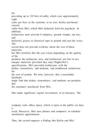 for
providing up to 125 feet of cable, which cost approximately
eight
cents per foot, to the customer at no cost. Keller purchased
coaxial
cable from Miri, which Miri deducted from his paycheck. In
addition,
technicians must provide F-adaptors, ground clamps, zip ties,
and
dielectric grease or electrical tape to ground and seal the wires.
The
record does not provide evidence about the cost of those
materials,
but Miri testified that the cost varies depending on the quality
of the
products the technician uses, and technicians are free to use
cheaper materials provided they meet HughesNet’s
specifications. Miri provided technicians with the
dishes, transmitters, and modems, and reimbursed technicians
for
the cost of cement. We note, however, that a reasonable
factfinder
might find that dishes, transmitters, and modems are products
that
the customers purchased from Miri.
Miri made significant capital investments in its business. The
company rents office space, which is open to the public six days
a
week. Moreover, Miri uses phones and computers to schedule
installation appointments.
Thus, the record supports a finding that Keller and Miri
 