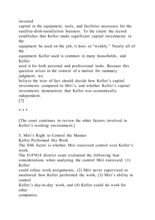 invested
capital in the equipment, tools, and facilities necessary for the
satellite-dish-installation business. To the extent the record
establishes that Keller made significant capital investments in
the
equipment he used on the job, it does so “weakly.” Nearly all of
the
equipment Keller used is common in many households, and
Keller
used it for both personal and professional tasks. Because this
question arises in the context of a motion for summary
judgment, we
believe the trier of fact should decide how Keller’s capital
investments compared to Miri’s, and whether Keller’s capital
investments demonstrate that Keller was economically
independent.
[7]
* * *
[The court continues to review the other factors involved in
Keller’s working environment.]
5. Miri’s Right to Control the Manner
Keller Performed His Work
The fifth factor is whether Miri exercised control over Keller’s
work.
The 814*814 district court evaluated the following four
considerations when analyzing the control Miri exercised: (1)
Keller
could refuse work assignments, (2) Miri never supervised or
monitored how Keller performed the work, (3) Miri’s ability to
control
Keller’s day-to-day work, and (4) Keller could do work for
other
companies.
 