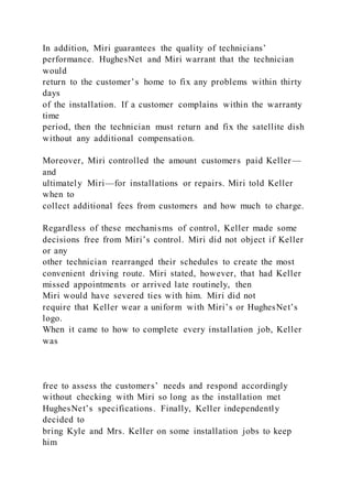 In addition, Miri guarantees the quality of technicians’
performance. HughesNet and Miri warrant that the technician
would
return to the customer’s home to fix any problems within thirty
days
of the installation. If a customer complains within the warranty
time
period, then the technician must return and fix the satellite dish
without any additional compensation.
Moreover, Miri controlled the amount customers paid Keller—
and
ultimately Miri—for installations or repairs. Miri told Keller
when to
collect additional fees from customers and how much to charge.
Regardless of these mechanisms of control, Keller made some
decisions free from Miri’s control. Miri did not object if Keller
or any
other technician rearranged their schedules to create the most
convenient driving route. Miri stated, however, that had Keller
missed appointments or arrived late routinely, then
Miri would have severed ties with him. Miri did not
require that Keller wear a uniform with Miri’s or HughesNet’s
logo.
When it came to how to complete every installation job, Keller
was
free to assess the customers’ needs and respond accordingly
without checking with Miri so long as the installation met
HughesNet’s specifications. Finally, Keller independently
decided to
bring Kyle and Mrs. Keller on some installation jobs to keep
him
 