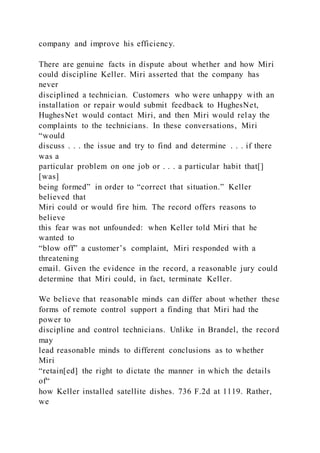 company and improve his efficiency.
There are genuine facts in dispute about whether and how Miri
could discipline Keller. Miri asserted that the company has
never
disciplined a technician. Customers who were unhappy with an
installation or repair would submit feedback to HughesNet,
HughesNet would contact Miri, and then Miri would relay the
complaints to the technicians. In these conversations, Miri
“would
discuss . . . the issue and try to find and determine . . . if there
was a
particular problem on one job or . . . a particular habit that[]
[was]
being formed” in order to “correct that situation.” Keller
believed that
Miri could or would fire him. The record offers reasons to
believe
this fear was not unfounded: when Keller told Miri that he
wanted to
“blow off” a customer’s complaint, Miri responded with a
threatening
email. Given the evidence in the record, a reasonable jury could
determine that Miri could, in fact, terminate Keller.
We believe that reasonable minds can differ about whether these
forms of remote control support a finding that Miri had the
power to
discipline and control technicians. Unlike in Brandel, the record
may
lead reasonable minds to different conclusions as to whether
Miri
“retain[ed] the right to dictate the manner in which the details
of“
how Keller installed satellite dishes. 736 F.2d at 1119. Rather,
we
 