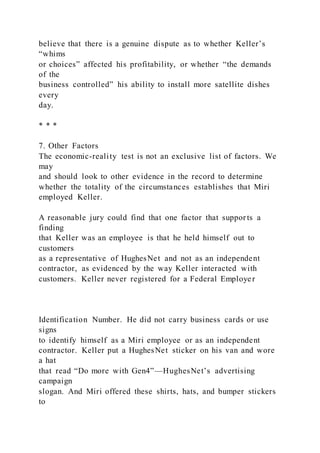 believe that there is a genuine dispute as to whether Keller’s
“whims
or choices” affected his profitability, or whether “the demands
of the
business controlled” his ability to install more satellite dishes
every
day.
* * *
7. Other Factors
The economic-reality test is not an exclusive list of factors. We
may
and should look to other evidence in the record to determine
whether the totality of the circumstances establishes that Miri
employed Keller.
A reasonable jury could find that one factor that supports a
finding
that Keller was an employee is that he held himself out to
customers
as a representative of HughesNet and not as an independent
contractor, as evidenced by the way Keller interacted with
customers. Keller never registered for a Federal Employer
Identification Number. He did not carry business cards or use
signs
to identify himself as a Miri employee or as an independent
contractor. Keller put a HughesNet sticker on his van and wore
a hat
that read “Do more with Gen4”—HughesNet’s advertising
campaign
slogan. And Miri offered these shirts, hats, and bumper stickers
to
 