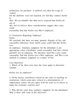 technicians for purchase. A uniform can often be a sign of
control,
but the uniforms were not required, nor did they connect Keller
to
Miri. We are mindful that Miri never required that Keller do
any of
this, but we believe these considerations suggest that a jury
could
reasonably find that Keller was Miri’s employee.
8. Conclusion Regarding Employee
Status
We conclude that there are many genuine disputes of fact and
reasonable inferences from which a jury could find that Keller
was
an employee. Summary judgment for the defendant is not
appropriate when a factfinder could reasonably find that a FLSA
plaintiff was an employee. We therefore hold that a jury could
reasonably find that Keller was a Miri employee, and Miri is not
entitled to summary judgment as a matter of law.
Case Questions
1. Which of the three tests does the court apply to determine
whether
Keller was an employee?
2. Of the factors considered critical by the court in reaching its
conclusion, which seem more critical to a determination of
employment status? Do you agree with the court in its choice to
apply the economic realities test?
3. Why did the court deny summary judgment for the defendant?
Why is there still value in this decision?
 