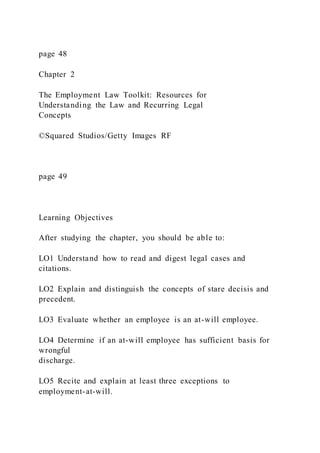 page 48
Chapter 2
The Employment Law Toolkit: Resources for
Understanding the Law and Recurring Legal
Concepts
©Squared Studios/Getty Images RF
page 49
Learning Objectives
After studying the chapter, you should be able to:
LO1 Understand how to read and digest legal cases and
citations.
LO2 Explain and distinguish the concepts of stare decisis and
precedent.
LO3 Evaluate whether an employee is an at-will employee.
LO4 Determine if an at-will employee has sufficient basis for
wrongful
discharge.
LO5 Recite and explain at least three exceptions to
employment-at-will.
 