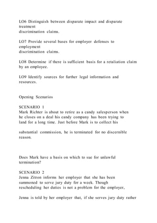 LO6 Distinguish between disparate impact and disparate
treatment
discrimination claims.
LO7 Provide several bases for employer defenses to
employment
discrimination claims.
LO8 Determine if there is sufficient basis for a retaliation claim
by an employee.
LO9 Identify sources for further legal information and
resources.
Opening Scenarios
SCENARIO 1
Mark Richter is about to retire as a candy salesperson when
he closes on a deal his candy company has been trying to
land for a long time. Just before Mark is to collect his
substantial commission, he is terminated for no discernible
reason.
Does Mark have a basis on which to sue for unlawful
termination?
SCENARIO 2
Jenna Zitron informs her employer that she has been
summoned to serve jury duty for a week. Though
rescheduling her duties is not a problem for the employer,
Jenna is told by her employer that, if she serves jury duty rather
 