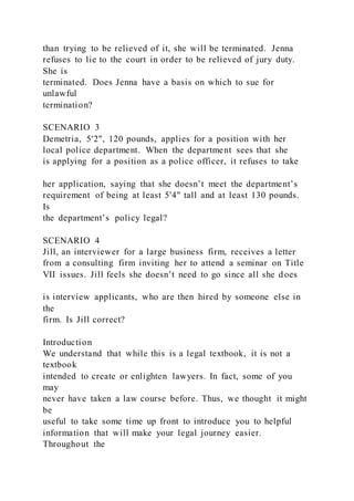 than trying to be relieved of it, she will be terminated. Jenna
refuses to lie to the court in order to be relieved of jury duty.
She is
terminated. Does Jenna have a basis on which to sue for
unlawful
termination?
SCENARIO 3
Demetria, 5'2", 120 pounds, applies for a position with her
local police department. When the department sees that she
is applying for a position as a police officer, it refuses to take
her application, saying that she doesn’t meet the department’s
requirement of being at least 5'4" tall and at least 130 pounds.
Is
the department’s policy legal?
SCENARIO 4
Jill, an interviewer for a large business firm, receives a letter
from a consulting firm inviting her to attend a seminar on Title
VII issues. Jill feels she doesn’t need to go since all she does
is interview applicants, who are then hired by someone else in
the
firm. Is Jill correct?
Introduction
We understand that while this is a legal textbook, it is not a
textbook
intended to create or enlighten lawyers. In fact, some of you
may
never have taken a law course before. Thus, we thought it might
be
useful to take some time up front to introduce you to helpful
information that will make your legal journey easier.
Throughout the
 