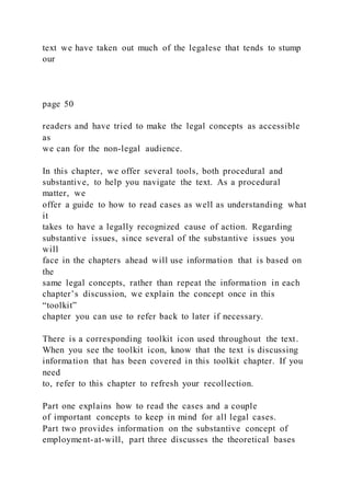 text we have taken out much of the legalese that tends to stump
our
page 50
readers and have tried to make the legal concepts as accessible
as
we can for the non-legal audience.
In this chapter, we offer several tools, both procedural and
substantive, to help you navigate the text. As a procedural
matter, we
offer a guide to how to read cases as well as understanding what
it
takes to have a legally recognized cause of action. Regarding
substantive issues, since several of the substantive issues you
will
face in the chapters ahead will use information that is based on
the
same legal concepts, rather than repeat the information in each
chapter’s discussion, we explain the concept once in this
“toolkit”
chapter you can use to refer back to later if necessary.
There is a corresponding toolkit icon used throughout the text.
When you see the toolkit icon, know that the text is discussing
information that has been covered in this toolkit chapter. If you
need
to, refer to this chapter to refresh your recollection.
Part one explains how to read the cases and a couple
of important concepts to keep in mind for all legal cases.
Part two provides information on the substantive concept of
employment-at-will, part three discusses the theoretical bases
 