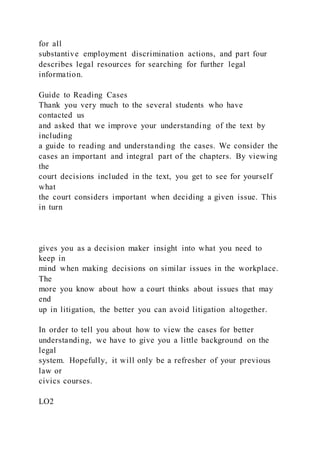 for all
substantive employment discrimination actions, and part four
describes legal resources for searching for further legal
information.
Guide to Reading Cases
Thank you very much to the several students who have
contacted us
and asked that we improve your understanding of the text by
including
a guide to reading and understanding the cases. We consider the
cases an important and integral part of the chapters. By viewing
the
court decisions included in the text, you get to see for yourself
what
the court considers important when deciding a given issue. This
in turn
gives you as a decision maker insight into what you need to
keep in
mind when making decisions on similar issues in the workplace.
The
more you know about how a court thinks about issues that may
end
up in litigation, the better you can avoid litigation altogether.
In order to tell you about how to view the cases for better
understanding, we have to give you a little background on the
legal
system. Hopefully, it will only be a refresher of your previous
law or
civics courses.
LO2
 