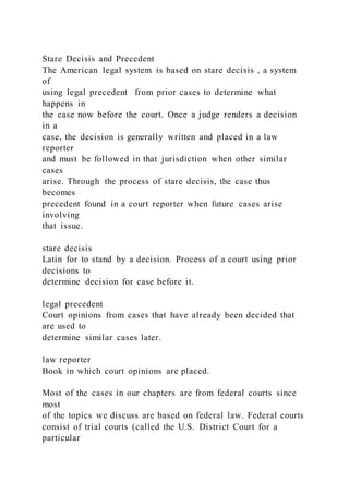 Stare Decisis and Precedent
The American legal system is based on stare decisis , a system
of
using legal precedent from prior cases to determine what
happens in
the case now before the court. Once a judge renders a decision
in a
case, the decision is generally written and placed in a law
reporter
and must be followed in that jurisdiction when other similar
cases
arise. Through the process of stare decisis, the case thus
becomes
precedent found in a court reporter when future cases arise
involving
that issue.
stare decisis
Latin for to stand by a decision. Process of a court using prior
decisions to
determine decision for case before it.
legal precedent
Court opinions from cases that have already been decided that
are used to
determine similar cases later.
law reporter
Book in which court opinions are placed.
Most of the cases in our chapters are from federal courts since
most
of the topics we discuss are based on federal law. Federal courts
consist of trial courts (called the U.S. District Court for a
particular
 