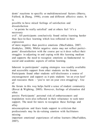 dents’ reactions to specific or multidimensional factors (Sherry,
Fulford, & Zhang, 1998), events and different affective states. It
is
possible to have mixed feelings of satisfaction and
dissatisfaction
– ‘at points be really satisfied’ and at others feel ‘it’s a
necessary
evil’. All participants conclusively found online learning harder
than face-to-face learning which was reflected in their
expression
of more negative than positive emotions (MacFadden, 2007;
Zembylas, 2008). Whilst negative states may not reflect partici -
pants’ dissatisfaction with the course per se it does reflect their
struggles in adjusting to and coping with this learning medium
and supports the need to recognize emotions as fundamental to
social and academic aspects of online learning.
Inherent to participants’ coping strategies was readily available
and accessible support from other students on the forum.
Participants found other students self-disclosures a source of
encouragement and support as it puts students ‘on an even keel’
and reassures them – ‘you’re not on your own struggling’. Use
of
the forum in this way helps build a sense of student community
(Rovai & Wighting, 2005). However, feelings of alienation did
often
persist. Participants’ personal risk of embarrassment and
trepidation were also reflected in their reluctance to seek tutor
support. The need for tutors to recognize these feelings and
allay
misconceptions and fears lends support to criticism that
professionals may be de-valuing emotion with facilitators
missing
important emotional experiences of online learners (MacFadden,
2007).
 