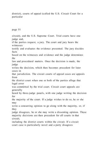 district), courts of appeal (called the U.S. Circuit Court for a
particular
page 51
circuit), and the U.S. Supreme Court. Trial courts have one
judge and,
if the parties request, a jury. The court and jury hears the
witnesses
testify and evaluates the evidence presented. The jury decides
facts
based on the witnesses and evidence and the judge determines
the
law and procedural matters. Once the decision is made, the
judge
writes the decision, which then becomes precedent for later
cases in
that jurisdiction. The circuit courts of appeal cases are appeals
from
the district court when one or both of the parties allege that
legal error
was committed by the trial court. Circuit court appeals are
generally
heard by three-judge panels, with one judge writing the decision
for
the majority of the court. If a judge wishes to do so, he or she
may
write a concurring opinion to go along with the majority, or, if
they
judge disagrees, he or she may write a dissenting opinion. These
majority decisions are then precedent for all courts in that
circuit,
including the district courts within the circuit. If a circuit
court case is particularly novel and a party disagrees
 