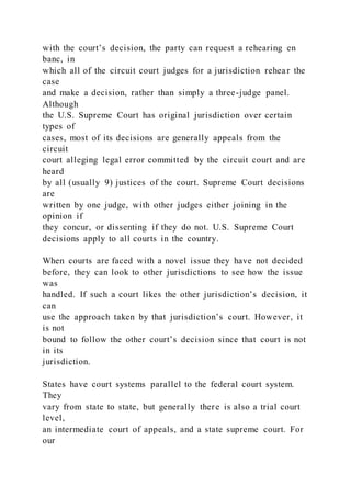 with the court’s decision, the party can request a rehearing en
banc, in
which all of the circuit court judges for a jurisdiction rehear the
case
and make a decision, rather than simply a three-judge panel.
Although
the U.S. Supreme Court has original jurisdiction over certain
types of
cases, most of its decisions are generally appeals from the
circuit
court alleging legal error committed by the circuit court and are
heard
by all (usually 9) justices of the court. Supreme Court decisions
are
written by one judge, with other judges either joining in the
opinion if
they concur, or dissenting if they do not. U.S. Supreme Court
decisions apply to all courts in the country.
When courts are faced with a novel issue they have not decided
before, they can look to other jurisdictions to see how the issue
was
handled. If such a court likes the other jurisdiction’s decision, it
can
use the approach taken by that jurisdiction’s court. However, it
is not
bound to follow the other court’s decision since that court is not
in its
jurisdiction.
States have court systems parallel to the federal court system.
They
vary from state to state, but generally there is also a trial court
level,
an intermediate court of appeals, and a state supreme court. For
our
 