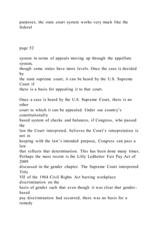 purposes, the state court system works very much like the
federal
page 52
system in terms of appeals moving up through the appellate
system,
though some states have more levels. Once the case is decided
by
the state supreme court, it can be heard by the U.S. Supreme
Court if
there is a basis for appealing it to that court.
Once a case is heard by the U.S. Supreme Court, there is no
other
court to which it can be appealed. Under our country’s
constitutionally
based system of checks and balances, if Congress, who passed
the
law the Court interpreted, believes the Court’s interpretation is
not in
keeping with the law’s intended purpose, Congress can pass a
law
that reflects that determination. This has been done many times.
Perhaps the most recent is the Lilly Ledbetter Fair Pay Act of
2009
discussed in the gender chapter. The Supreme Court interpreted
Title
VII of the 1964 Civil Rights Act barring workplace
discrimination on the
basis of gender such that even though it was clear that gender -
based
pay discrimination had occurred, there was no basis for a
remedy
 