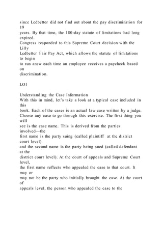 since Ledbetter did not find out about the pay discrimination for
19
years. By that time, the 180-day statute of limitations had long
expired.
Congress responded to this Supreme Court decision with the
Lilly
Ledbetter Fair Pay Act, which allows the statute of limitations
to begin
to run anew each time an employee receives a paycheck based
on
discrimination.
LO1
Understanding the Case Information
With this in mind, let’s take a look at a typical case included in
this
book. Each of the cases is an actual law case written by a judge.
Choose any case to go through this exercise. The first thing you
will
see is the case name. This is derived from the parties
involved—the
first name is the party suing (called plaintiff at the district
court level)
and the second name is the party being sued (called defendant
at the
district court level). At the court of appeals and Supreme Court
level,
the first name reflects who appealed the case to that court. It
may or
may not be the party who initially brought the case. At the court
of
appeals level, the person who appealed the case to the
 