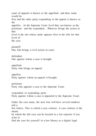 court of appeals is known as the appellant and their name
would be
first and the other party responding to the appeal is known as
the
appellee . At the Supreme Court level they are known as the
petitioner and the respondent . Whoever brings the action at
that
level is the one whose name appears first in the title for that
level of
the case.
plaintiff
One who brings a civil action in court.
defendant
One against whom a case is brought.
appellant
Party who brings an appeal.
appellee
Party against whom an appeal is brought.
petitioner
Party who appeals a case to the Supreme Court.
respondent or responding party
Party against whom a case is appealed to the Supreme Court.
Under the case name, the next line will have several numbers
and a
few letters. This is called a case citation. A case citation is the
means
by which the full case can be located in a law reporter if you
want to
find the case for yourself in a law library or a digital legal
 