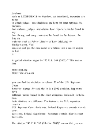 database
such as LEXIS/NEXIS or Westlaw. As mentioned, reporters are
books
in which judges’ case decisions are kept for later retrieval by
lawyers,
law students, judges, and others. Law reporters can be found in
any
law library, and many cases can be found on the Internet for
free on
websites such as Public Library of Law (plol.org) or
FindLaw.com. You
can also just put the case name or citation into a search engine
to find
it.
A typical citation might be “72 U.S. 544 (2002).” This means
that
http://plol.org
http://FindLaw.com
you can find the decision in volume 72 of the U.S. Supreme
Court
Reporter at page 544 and that it is a 2002 decision. Reporters
have
different names based on the court decisions contained in them;
thus,
their citations are different. For instance, the U.S. reporters
contain
U.S. Supreme Court decisions. Federal Reporters contain circuit
court
decisions. Federal Supplement Reporters contain district court
decisions.
The citation “43 F.3d 762 (9th Cir. 2002)” means that you can
 