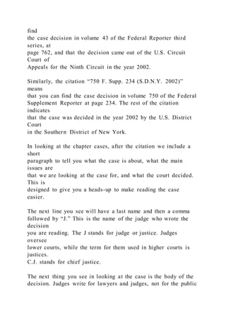 find
the case decision in volume 43 of the Federal Reporter third
series, at
page 762, and that the decision came out of the U.S. Circuit
Court of
Appeals for the Ninth Circuit in the year 2002.
Similarly, the citation “750 F. Supp. 234 (S.D.N.Y. 2002)”
means
that you can find the case decision in volume 750 of the Federal
Supplement Reporter at page 234. The rest of the citation
indicates
that the case was decided in the year 2002 by the U.S. District
Court
in the Southern District of New York.
In looking at the chapter cases, after the citation we include a
short
paragraph to tell you what the case is about, what the main
issues are
that we are looking at the case for, and what the court decided.
This is
designed to give you a heads-up to make reading the case
easier.
The next line you see will have a last name and then a comma
followed by “J.” This is the name of the judge who wrote the
decision
you are reading. The J stands for judge or justice. Judges
oversee
lower courts, while the term for them used in higher courts is
justices.
C.J. stands for chief justice.
The next thing you see in looking at the case is the body of the
decision. Judges write for lawyers and judges, not for the public
 