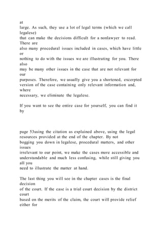 at
large. As such, they use a lot of legal terms (which we call
legalese)
that can make the decisions difficult for a nonlawyer to read.
There are
also many procedural issues included in cases, which have little
or
nothing to do with the issues we are illustrating for you. There
also
may be many other issues in the case that are not relevant for
our
purposes. Therefore, we usually give you a shortened, excerpted
version of the case containing only relevant information and,
where
necessary, we eliminate the legalese.
If you want to see the entire case for yourself, you can find it
by
page 53using the citation as explained above, using the legal
resources provided at the end of the chapter. By not
bogging you down in legalese, procedural matters, and other
issues
irrelevant to our point, we make the cases more accessible and
understandable and much less confusing, while still giving you
all you
need to illustrate the matter at hand.
The last thing you will see in the chapter cases is the final
decision
of the court. If the case is a trial court decision by the district
court
based on the merits of the claim, the court will provide relief
either for
 