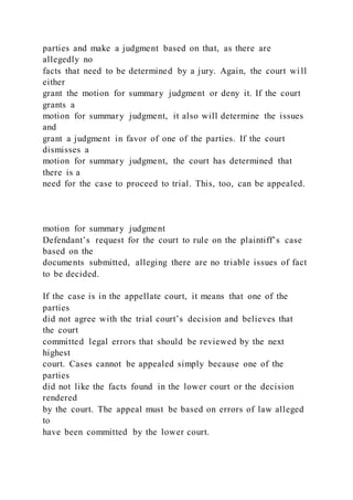 parties and make a judgment based on that, as there are
allegedly no
facts that need to be determined by a jury. Again, the court wi ll
either
grant the motion for summary judgment or deny it. If the court
grants a
motion for summary judgment, it also will determine the issues
and
grant a judgment in favor of one of the parties. If the court
dismisses a
motion for summary judgment, the court has determined that
there is a
need for the case to proceed to trial. This, too, can be appealed.
motion for summary judgment
Defendant’s request for the court to rule on the plaintiff’s case
based on the
documents submitted, alleging there are no triable issues of fact
to be decided.
If the case is in the appellate court, it means that one of the
parties
did not agree with the trial court’s decision and believes that
the court
committed legal errors that should be reviewed by the next
highest
court. Cases cannot be appealed simply because one of the
parties
did not like the facts found in the lower court or the decision
rendered
by the court. The appeal must be based on errors of law alleged
to
have been committed by the lower court.
 