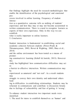 Our findings highlight the need for research methodologies that
enable the identification of the psychological and emotional
pro-
cesses involved in online learning. Frequency of student
interac-
tion as a quantitative outcome tells us nothing of students’
experience and how they may or may not become accustomed to
written communication. There is a need to recognize learners as
experts of their own experience. Only in this way we can
establish
what is really important to online learners.
5. Conclusion
Student interaction is fundamental in establishing social and
academic cohesion between students (Perez-Prado &
Thirunarayanan, 2002; Rovai & Wighting, 2005; Shea et al.,
2014)
and the online environment has been touted as a means of
promot-
ing constructivist learning (Schell & Janicki, 2013). However
this
study has highlighted how communication difficulties may act
as
a barrier to effective interaction. Written communication may
be
experienced as unnatural and ‘not real’. As a result students
may
struggle to convey their own identity and understand others
lead-
ing to difficulties in establishing relationships. Students may be
reluctant to communicate and contribute to discussion forums
due to feelings of vulnerability and fear of getting it ‘wrong’.
To enhance student interaction two important needs were
identified:
1. The need for tutors to establish themselves as ‘human’ and
 