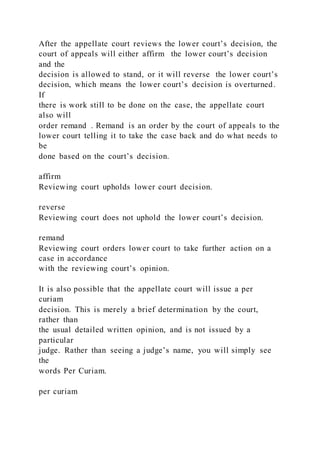 After the appellate court reviews the lower court’s decision, the
court of appeals will either affirm the lower court’s decision
and the
decision is allowed to stand, or it will reverse the lower court’s
decision, which means the lower court’s decision is overturned.
If
there is work still to be done on the case, the appellate court
also will
order remand . Remand is an order by the court of appeals to the
lower court telling it to take the case back and do what needs to
be
done based on the court’s decision.
affirm
Reviewing court upholds lower court decision.
reverse
Reviewing court does not uphold the lower court’s decision.
remand
Reviewing court orders lower court to take further action on a
case in accordance
with the reviewing court’s opinion.
It is also possible that the appellate court will issue a per
curiam
decision. This is merely a brief determination by the court,
rather than
the usual detailed written opinion, and is not issued by a
particular
judge. Rather than seeing a judge’s name, you will simply see
the
words Per Curiam.
per curiam
 