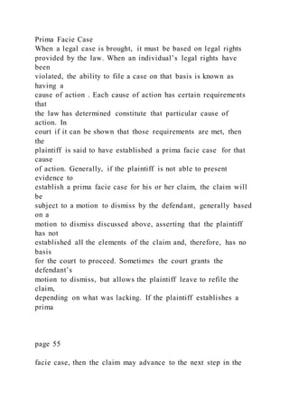 Prima Facie Case
When a legal case is brought, it must be based on legal rights
provided by the law. When an individual’s legal rights have
been
violated, the ability to file a case on that basis is known as
having a
cause of action . Each cause of action has certain requirements
that
the law has determined constitute that particular cause of
action. In
court if it can be shown that those requirements are met, then
the
plaintiff is said to have established a prima facie case for that
cause
of action. Generally, if the plaintiff is not able to present
evidence to
establish a prima facie case for his or her claim, the claim will
be
subject to a motion to dismiss by the defendant, generally based
on a
motion to dismiss discussed above, asserting that the plaintiff
has not
established all the elements of the claim and, therefore, has no
basis
for the court to proceed. Sometimes the court grants the
defendant’s
motion to dismiss, but allows the plaintiff leave to refile the
claim,
depending on what was lacking. If the plaintiff establishes a
prima
page 55
facie case, then the claim may advance to the next step in the
 