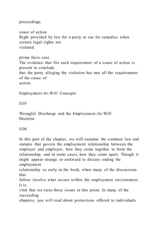 proceedings.
cause of action
Right provided by law for a party to sue for remedies when
certain legal rights are
violated.
prima facie case
The evidence that fits each requirement of a cause of action is
present to conclude
that the party alleging the violation has met all the requirements
of the cause of
action.
Employment-At-Will Concepts
LO3
Wrongful Discharge and the Employment-At-Will
Doctrine
LO4
In this part of the chapter, we will examine the common law and
statutes that govern the employment relationship between the
employer and employee, how they come together to form the
relationship, and in some cases, how they come apart. Though it
might appear strange or awkward to discuss ending the
employment
relationship so early in the book, when many of the discussions
that
follow involve what occurs within the employment environment,
it is
vital that we raise these issues at this point. In many of the
succeeding
chapters, you will read about protections offered to individuals
 