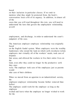 based
on their inclusion in particular classes. If we omit to
mention what they might be protected from, the book’s
conversation loses a bit of its urgency. In addition, in almost all
of the
cases that you will read throughout this text, you will need to
understand the laws that govern the employment relationship,
at-will
employment, and discharge, in order to understand the court’s
judgment of the case.
The American employer–employee relationship was originally
based
on the English feudal system. When employers were the wealthy
landowners who owned the land on which serfs (workers) toiled,
employers met virtually all of the workers’ needs, took care of
disputes
that arose, and allowed the workers to live their entire lives on
the
land, even after they could no longer be the productive serfs
they once
were. The employer took care of the employees just as parents
would
take care of their children.
When we moved from an agrarian to an industrialized society,
the
employee–employer relationship became further removed than
before:
The employee could work for the employer as long as the
employee
wished and leave when the employee no longer wished to work
for the
 