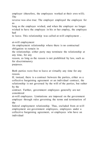 employer (therefore, the employees worked at their own will).
The
reverse was also true: The employer employed the employee for
as
long as the employer wished, and when the employer no longer
wished to have the employee in his or her employ, the employee
had
to leave. This relationship was called at-will employment .
at-will employment
An employment relationship where there is no contractual
obligation to remain in
the relationship; either party may terminate the relationship at
any time, for any
reason, as long as the reason is not prohibited by law, such as
for discriminatory
purposes.
Both parties were free to leave at virtually any time for any
reason.
If, instead, there is a contract between the parties, either as a
collective bargaining agreement or an individual contract, the
relationship is not governed by the will of the parties, but rather
by the
contract. Further, government employees generally are not
considered
at-will employees. Limitations are imposed on the government
employer through rules governing the terms and termination of
the
federal employment relationship. Thus, excluded from at-will
employment are government employees, employees under a
collective bargaining agreement, or employees who have an
individual
 