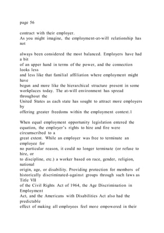 page 56
contract with their employer.
As you might imagine, the employment-at-will relationship has
not
always been considered the most balanced. Employers have had
a bit
of an upper hand in terms of the power, and the connection
looks less
and less like that familial affiliation where employment might
have
begun and more like the hierarchical structure present in some
workplaces today. The at-will environment has spread
throughout the
United States as each state has sought to attract more employers
by
offering greater freedoms within the employment context.1
When equal employment opportunity legislation entered the
equation, the employer’s rights to hire and fire were
circumscribed to a
great extent. While an employer was free to terminate an
employee for
no particular reason, it could no longer terminate (or refuse to
hire, or
to discipline, etc.) a worker based on race, gender, religion,
national
origin, age, or disability. Providing protection for members of
historically discriminated-against groups through such laws as
Title VII
of the Civil Rights Act of 1964, the Age Discrimination in
Employment
Act, and the Americans with Disabilities Act also had the
predictable
effect of making all employees feel more empowered in their
 