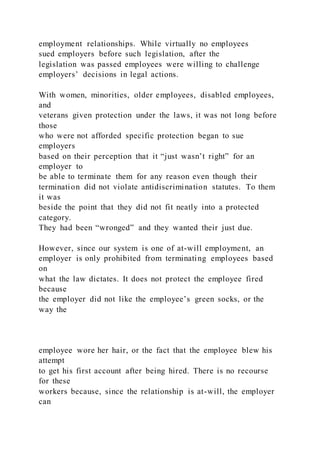 employment relationships. While virtually no employees
sued employers before such legislation, after the
legislation was passed employees were willing to challenge
employers’ decisions in legal actions.
With women, minorities, older employees, disabled employees,
and
veterans given protection under the laws, it was not long before
those
who were not afforded specific protection began to sue
employers
based on their perception that it “just wasn’t right” for an
employer to
be able to terminate them for any reason even though their
termination did not violate antidiscrimination statutes. To them
it was
beside the point that they did not fit neatly into a protected
category.
They had been “wronged” and they wanted their just due.
However, since our system is one of at-will employment, an
employer is only prohibited from terminating employees based
on
what the law dictates. It does not protect the employee fired
because
the employer did not like the employee’s green socks, or the
way the
employee wore her hair, or the fact that the employee blew his
attempt
to get his first account after being hired. There is no recourse
for these
workers because, since the relationship is at-will, the employer
can
 