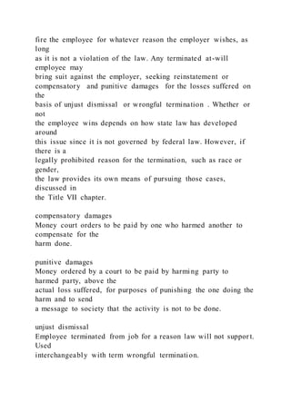 fire the employee for whatever reason the employer wishes, as
long
as it is not a violation of the law. Any terminated at-will
employee may
bring suit against the employer, seeking reinstatement or
compensatory and punitive damages for the losses suffered on
the
basis of unjust dismissal or wrongful termination . Whether or
not
the employee wins depends on how state law has developed
around
this issue since it is not governed by federal law. However, if
there is a
legally prohibited reason for the termination, such as race or
gender,
the law provides its own means of pursuing those cases,
discussed in
the Title VII chapter.
compensatory damages
Money court orders to be paid by one who harmed another to
compensate for the
harm done.
punitive damages
Money ordered by a court to be paid by harming party to
harmed party, above the
actual loss suffered, for purposes of punishing the one doing the
harm and to send
a message to society that the activity is not to be done.
unjust dismissal
Employee terminated from job for a reason law will not suppor t.
Used
interchangeably with term wrongful termination.
 