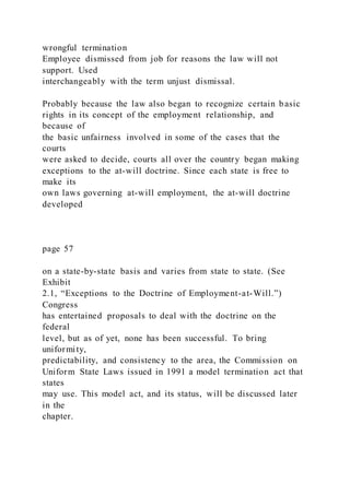 wrongful termination
Employee dismissed from job for reasons the law will not
support. Used
interchangeably with the term unjust dismissal.
Probably because the law also began to recognize certain basic
rights in its concept of the employment relationship, and
because of
the basic unfairness involved in some of the cases that the
courts
were asked to decide, courts all over the country began making
exceptions to the at-will doctrine. Since each state is free to
make its
own laws governing at-will employment, the at-will doctrine
developed
page 57
on a state-by-state basis and varies from state to state. (See
Exhibit
2.1, “Exceptions to the Doctrine of Employment-at-Will.”)
Congress
has entertained proposals to deal with the doctrine on the
federal
level, but as of yet, none has been successful. To bring
uniformity,
predictability, and consistency to the area, the Commission on
Uniform State Laws issued in 1991 a model termination act that
states
may use. This model act, and its status, will be discussed later
in the
chapter.
 