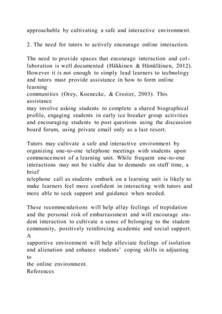 approachable by cultivating a safe and interactive environment.
2. The need for tutors to actively encourage online interaction.
The need to provide spaces that encourage interaction and col -
laboration is well documented (Häkkinen & Hämäläinen, 2012).
However it is not enough to simply lead learners to technology
and tutors must provide assistance in how to form online
learning
communities (Orey, Koenecke, & Crozier, 2003). This
assistance
may involve asking students to complete a shared biographical
profile, engaging students in early ice breaker group activities
and encouraging students to post questions using the discussion
board forum, using private email only as a last resort.
Tutors may cultivate a safe and interactive environment by
organizing one-to-one telephone meetings with students upon
commencement of a learning unit. While frequent one-to-one
interactions may not be viable due to demands on staff time, a
brief
telephone call as students embark on a learning unit is likely to
make learners feel more confident in interacting with tutors and
more able to seek support and guidance when needed.
These recommendations will help allay feelings of trepidation
and the personal risk of embarrassment and will encourage stu-
dent interaction to cultivate a sense of belonging to the student
community, positively reinforcing academic and social support.
A
supportive environment will help alleviate feelings of isolation
and alienation and enhance students’ coping skills in adjusting
to
the online environment.
References
 