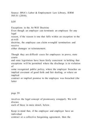Source: BNA’s Labor & Employment Law Library, IERM
505:51 (2010).
LO5
Exceptions to the At-Will Doctrine
Even though an employer can terminate an employee for any
legal
reason, if the reason is one that falls within an exception to the
at-will
doctrine, the employee can claim wrongful termination and
receive
either damages or reinstatement.
Though they are difficult cases for employees to prove, state
courts
and state legislation have been fairly consistent in holding that
exceptions will be permitted where the discharge is in violation
of
some recognized public policy, where the employer breaches an
implied covenant of good faith and fair dealing, or where an
implied
contract or implied promise to the employee was breached (the
latter
page 59
involves the legal concept of promissory estoppel). We will
discuss
each of these in more detail, below.
Keep in mind that, if the employee and employer have an
individual
contract or a collective bargaining agreement, then the
 