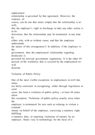 employment
relationship is governed by that agreement. However, the
contract, of
course, can be one that states simply that the relationship is at-
will;
that the employer’s right to discharge or take any other action is
at its
discretion; that the relationship may be terminated at any time
by
either side, with or without cause; and that the employee
understands
the nature of this arrangement.3 In addition, if the employer is
the
government, then the employment relationship regarding
dismissals is
governed by relevant government regulations. It is the other 65
percent of the workforce that is covered by the employment-at-
will
doctrine.
Violation of Public Policy
One of the most visible exceptions to employment at-will that
states
are fairly consistent in recognizing, either through legislation or
court
cases, has been a violation of public policy ; at least 44 states
allow
this exception. Violations of public policy usually arise when
the
employee is terminated for acts such as refusing to violate a
criminal
statute on behalf of the employer, exercising a statutory right,
fulfilling
a statutory duty, or reporting violations of statutes by an
employer. States vary in terminology for the basis of a
 