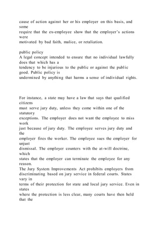 cause of action against her or his employer on this basis, and
some
require that the ex-employee show that the employer’s actions
were
motivated by bad faith, malice, or retaliation.
public policy
A legal concept intended to ensure that no individual lawfully
does that which has a
tendency to be injurious to the public or against the publ ic
good. Public policy is
undermined by anything that harms a sense of individual rights.
For instance, a state may have a law that says that qualified
citizens
must serve jury duty, unless they come within one of the
statutory
exceptions. The employer does not want the employee to miss
work
just because of jury duty. The employee serves jury duty and
the
employer fires the worker. The employee sues the employer for
unjust
dismissal. The employer counters with the at-will doctrine,
which
states that the employer can terminate the employee for any
reason.
The Jury System Improvements Act prohibits employers from
discriminating based on jury service in federal courts. States
vary in
terms of their protection for state and local jury service. Even in
states
where the protection is less clear, many courts have then held
that the
 